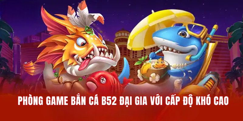 Phòng game săn cá B52 đại gia với cấp độ khó cao